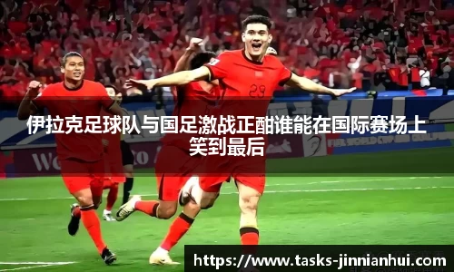 伊拉克足球队与国足激战正酣谁能在国际赛场上笑到最后