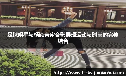 足球明星与杨颖亲密合影展现运动与时尚的完美结合